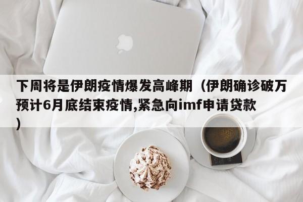 下周将是伊朗疫情爆发高峰期（伊朗确诊破万预计6月底结束疫情,紧急向imf申请贷款）