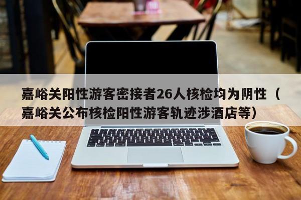 嘉峪关阳性游客密接者26人核检均为阴性（嘉峪关公布核检阳性游客轨迹涉酒店等）