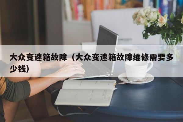 大众变速箱故障（大众变速箱故障维修需要多少钱）