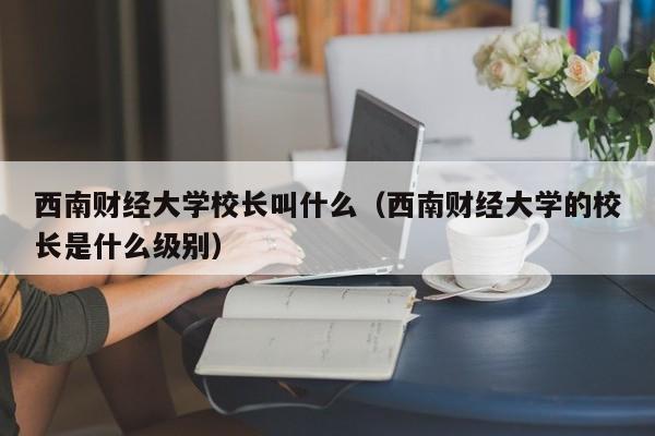 西南财经大学校长叫什么（西南财经大学的校长是什么级别）