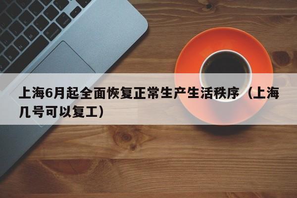 上海6月起全面恢复正常生产生活秩序（上海几号可以复工）