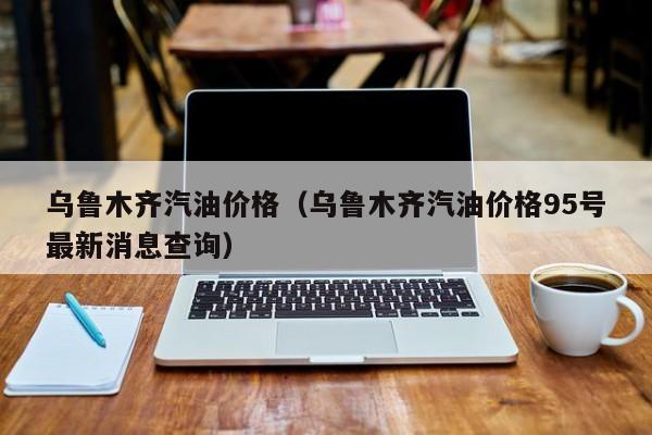 乌鲁木齐汽油价格（乌鲁木齐汽油价格95号最新消息查询）