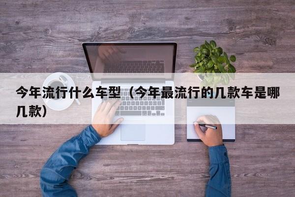 今年流行什么车型（今年最流行的几款车是哪几款）