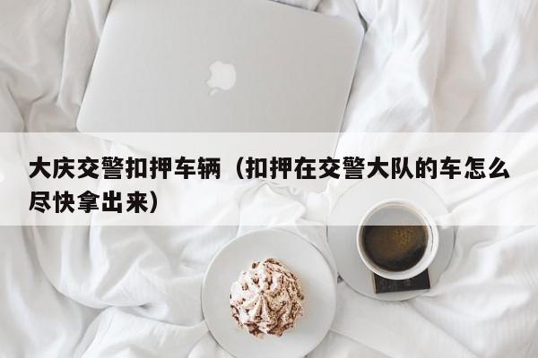 大庆交警扣押车辆（扣押在交警大队的车怎么尽快拿出来）