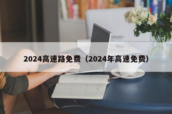 2024高速路免费（2024年高速免费）