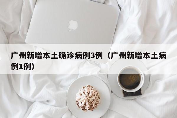 广州新增本土确诊病例3例（广州新增本土病例1例）