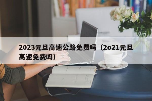 2023元旦高速公路免费吗（2o21元旦高速免费吗）