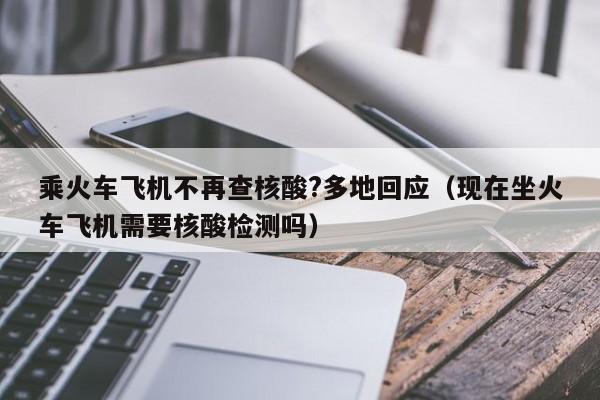 乘火车飞机不再查核酸?多地回应（现在坐火车飞机需要核酸检测吗）
