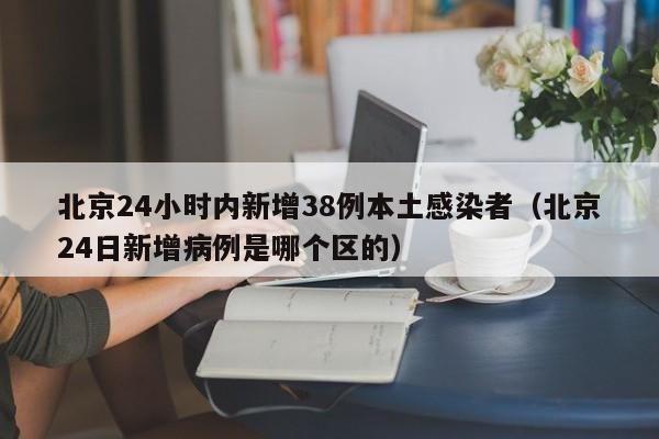 北京24小时内新增38例本土感染者（北京24日新增病例是哪个区的）
