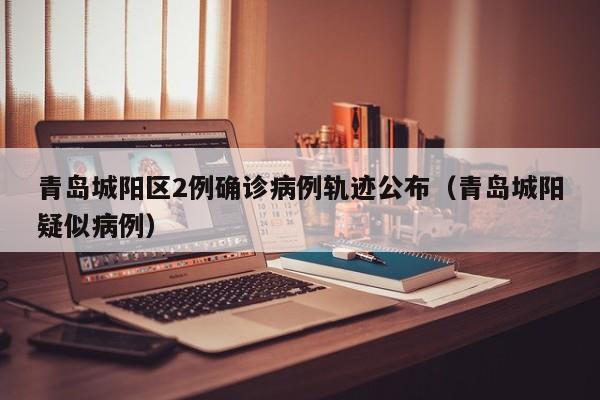 青岛城阳区2例确诊病例轨迹公布（青岛城阳疑似病例）
