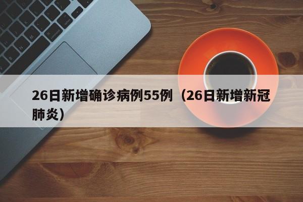 26日新增确诊病例55例（26日新增新冠肺炎）