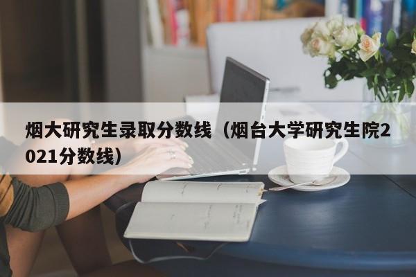 烟大研究生录取分数线（烟台大学研究生院2021分数线）
