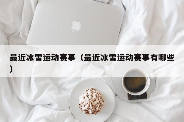 最近冰雪运动赛事（最近冰雪运动赛事有哪些）